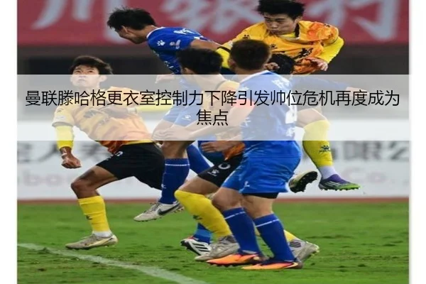 曼联滕哈格更衣室控制力下降引发帅位危机再度成为焦点