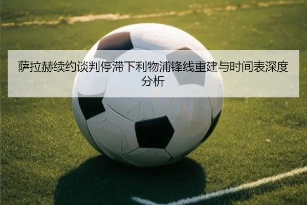 萨拉赫续约谈判停滞下利物浦锋线重建与时间表深度分析