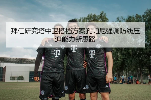 拜仁研究塔中卫搭档方案孔帕尼强调防线压迫能力新思路