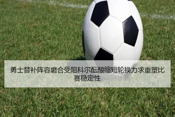 勇士替补阵容磨合受阻科尔酝酿缩短轮换力求重塑比赛稳定性