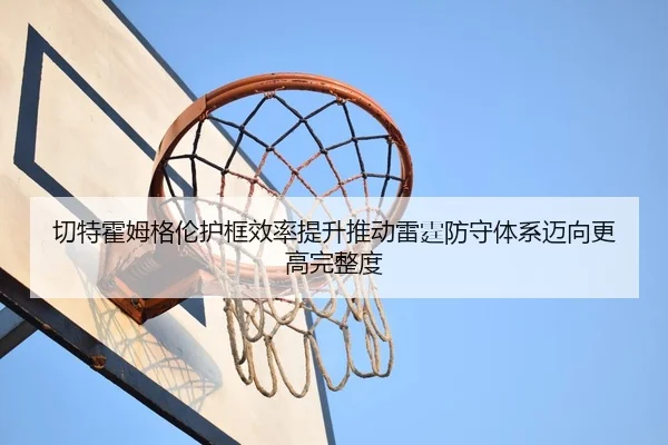 切特霍姆格伦护框效率提升推动雷霆防守体系迈向更高完整度