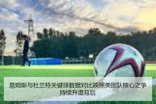 詹姆斯与杜兰特关键球数据对比映照美国队核心之争持续升温背后